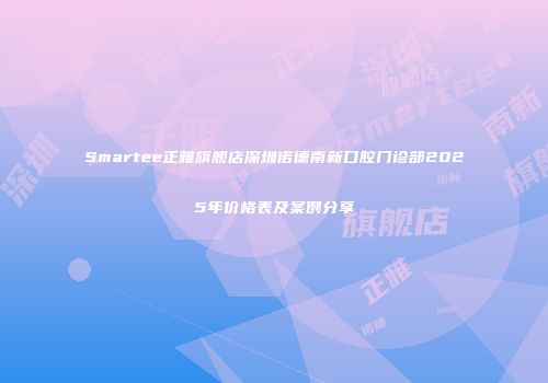 Smartee正雅旗舰店深圳诺德南新口腔门诊部2025年价格表及案例分享