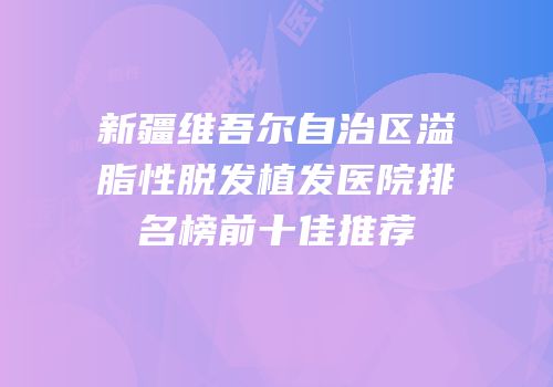 新疆维吾尔自治区溢脂性脱发植发医院排名榜前十佳推荐