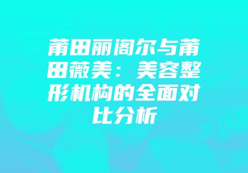 莆田丽阁尔与莆田薇美：美容整形机构的全面对比分析