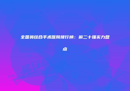 全国鼻综合手术医院排行榜：前二十强实力盘点