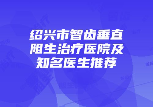 绍兴市智齿垂直阻生治疗医院及知名医生推荐