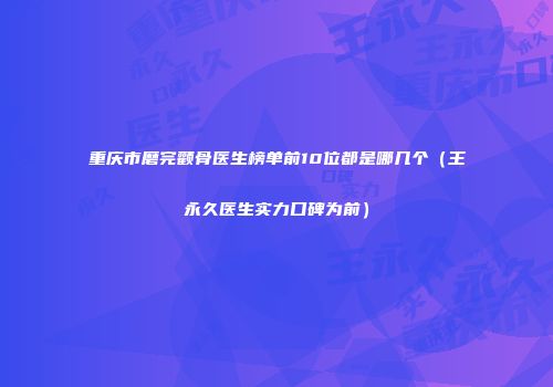 重庆市磨完颧骨医生榜单前10位都是哪几个（王永久医生实力口碑为前）