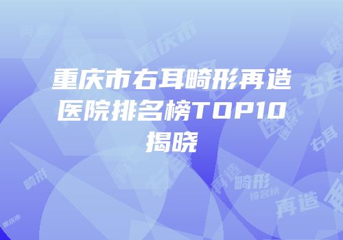 重庆市右耳畸形再造医院排名榜TOP10揭晓