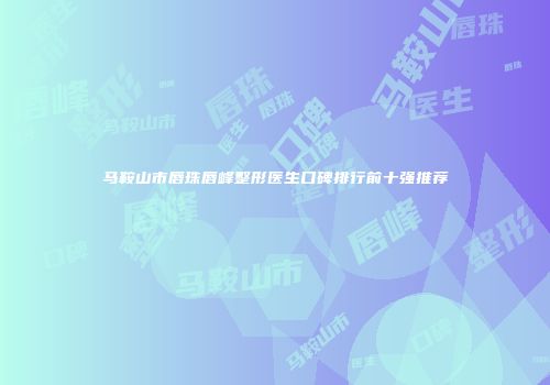 马鞍山市唇珠唇峰整形医生口碑排行前十强推荐