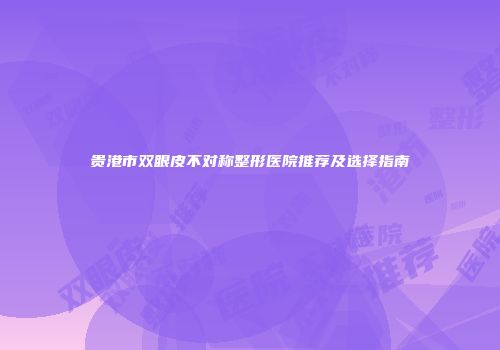 贵港市双眼皮不对称整形医院推荐及选择指南