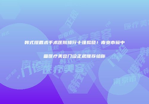 韩式提眉术手术医院排行十强揭晓！南京市镜中画医疗美容门诊正规推荐给你