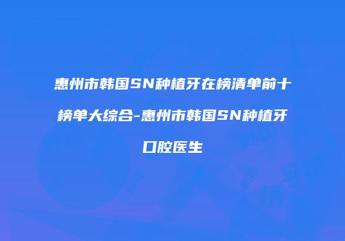 惠州市韩国SN种植牙在榜清单前十榜单大综合-惠州市韩国SN种植牙口腔医生