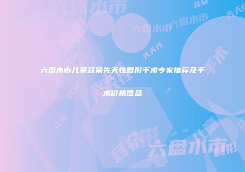 六盘水市儿童耳朵先天性畸形手术专家推荐及手术价格信息
