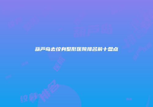 葫芦岛去纹身整形医院排名前十盘点