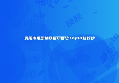 资阳市果酸换肤痘印医院Top10排行榜