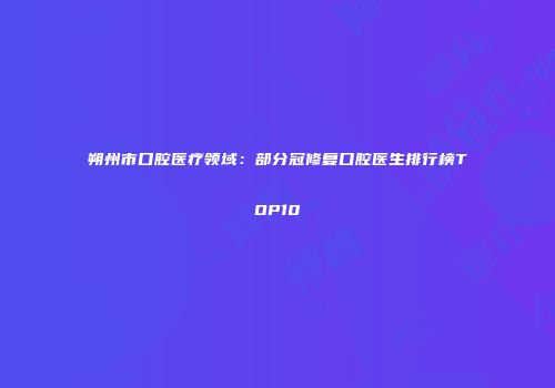 朔州市口腔医疗领域：部分冠修复口腔医生排行榜TOP10