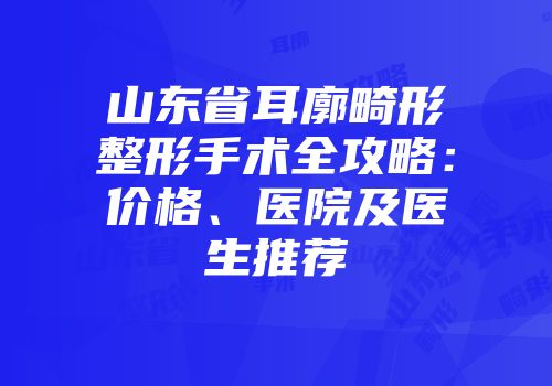 山东省耳廓畸形整形手术全攻略：价格、医院及医生推荐