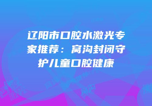 辽阳市口腔水激光专家推荐：窝沟封闭守护儿童口腔健康
