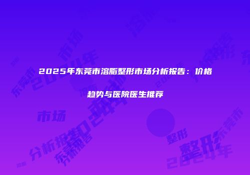 2025年东莞市溶脂整形市场分析报告：价格趋势与医院医生推荐