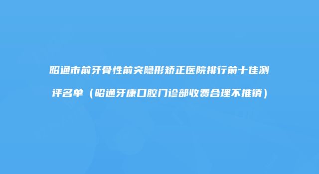 昭通市前牙骨性前突隐形矫正医院排行前十佳测评名单（昭通牙康口腔门诊部收费合理不推销）