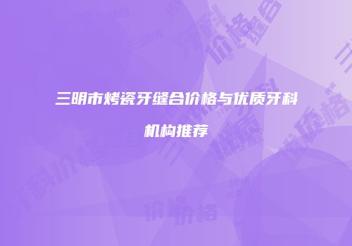 三明市烤瓷牙缝合价格与优质牙科机构推荐