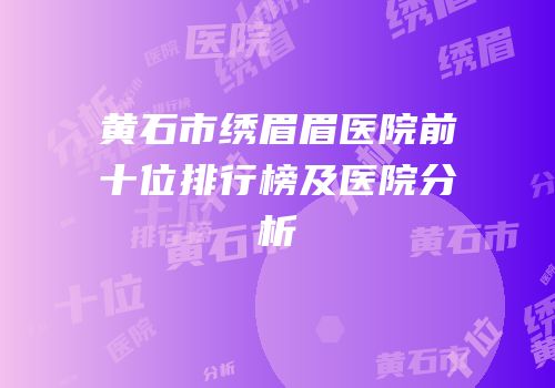 黄石市绣眉眉医院前十位排行榜及医院分析