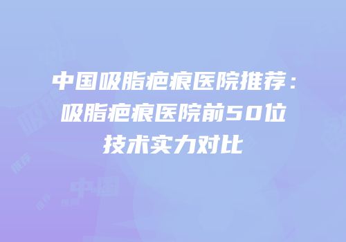 中国吸脂疤痕医院推荐：吸脂疤痕医院前50位技术实力对比