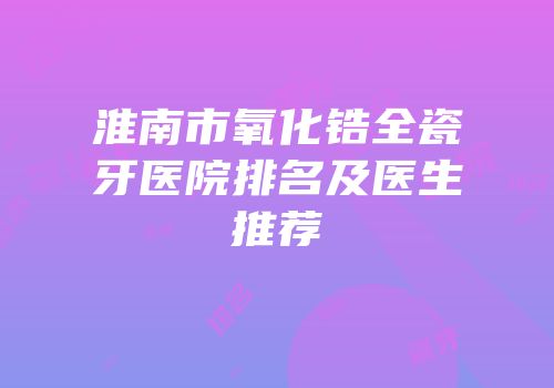淮南市氧化锆全瓷牙医院排名及医生推荐