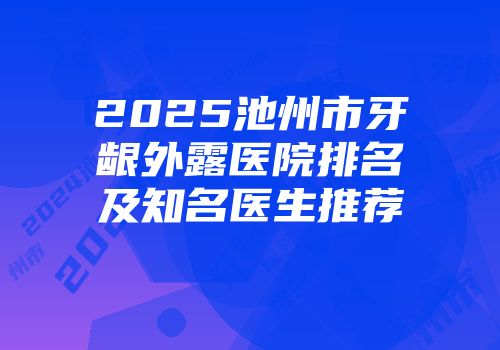 2025池州市牙龈外露医院排名及知名医生推荐