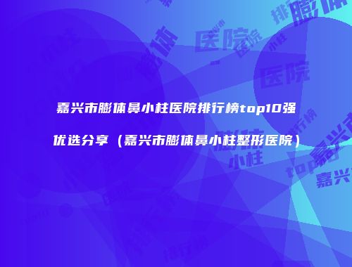 嘉兴市膨体鼻小柱医院排行榜top10强优选分享（嘉兴市膨体鼻小柱整形医院）