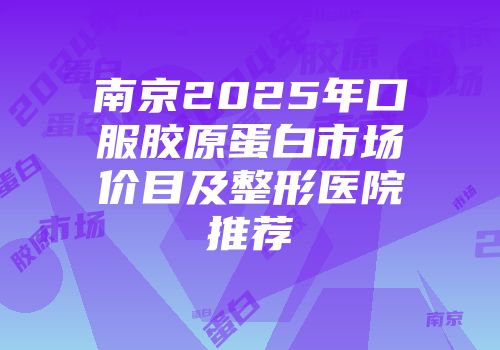 南京2025年口服胶原蛋白市场价目及整形医院推荐