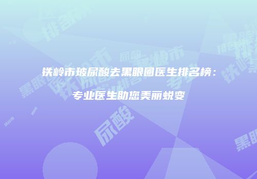 铁岭市玻尿酸去黑眼圈医生排名榜：专业医生助您美丽蜕变