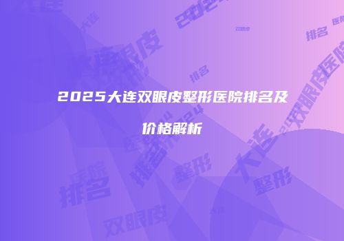 2025大连双眼皮整形医院排名及价格解析