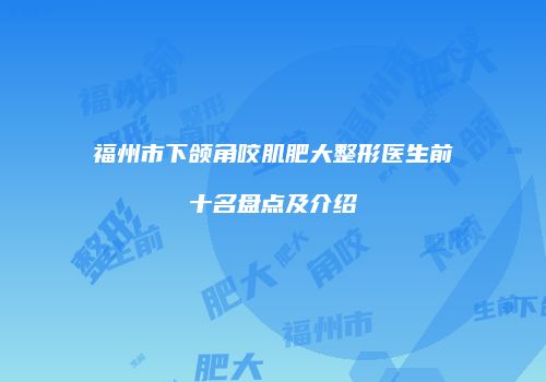 福州市下颌角咬肌肥大整形医生前十名盘点及介绍