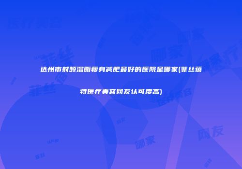 达州市射频溶脂瘦身减肥最好的医院是哪家(菲丝蓓特医疗美容网友认可度高)