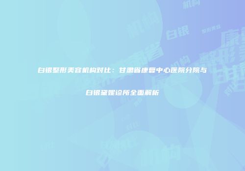 白银整形美容机构对比：甘肃省康复中心医院分院与白银黛妮诊所全面解析