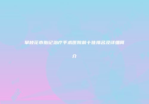 攀枝花市胎记治疗手术医院前十佳排名及详细简介