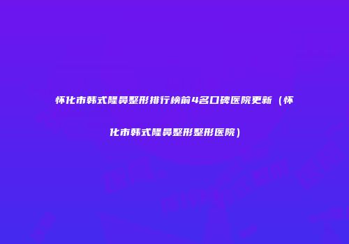 怀化市韩式隆鼻整形排行榜前4名口碑医院更新（怀化市韩式隆鼻整形整形医院）