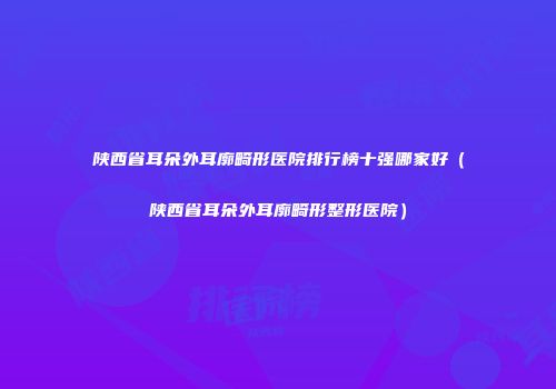 陕西省耳朵外耳廓畸形医院排行榜十强哪家好（陕西省耳朵外耳廓畸形整形医院）