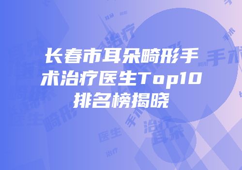 长春市耳朵畸形手术治疗医生Top10排名榜揭晓