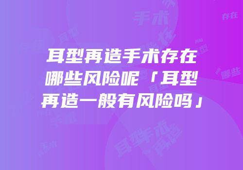 耳型再造手术存在哪些风险呢「耳型再造一般有风险吗」
