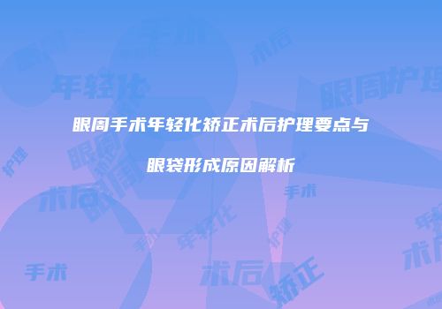 眼周手术年轻化矫正术后护理要点与眼袋形成原因解析