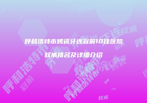 呼和浩特市烤瓷牙连冠前10佳医院权威排名及详细介绍