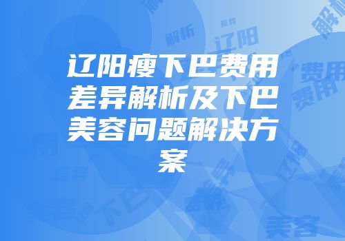 辽阳瘦下巴费用差异解析及下巴美容问题解决方案