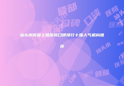 汕头市额部上提医院口碑排行十强人气机构推荐