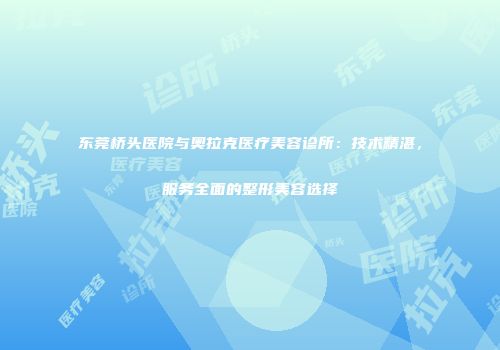 东莞桥头医院与奥拉克医疗美容诊所：技术精湛，服务全面的整形美容选择