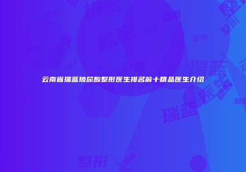 云南省瑞蓝玻尿酸整形医生排名前十精品医生介绍