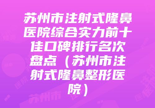 苏州市注射式隆鼻医院综合实力前十佳口碑排行名次盘点（苏州市注射式隆鼻整形医院）