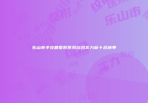 乐山市半纹眉整形医院综合实力前十名榜单