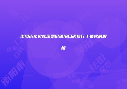 衡阳市化瘀祛斑整形医院口碑排行十强权威解析