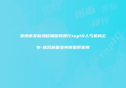 泉州市发际线移植医院排行top10人气机构公布-排名前面泉州市整形医院