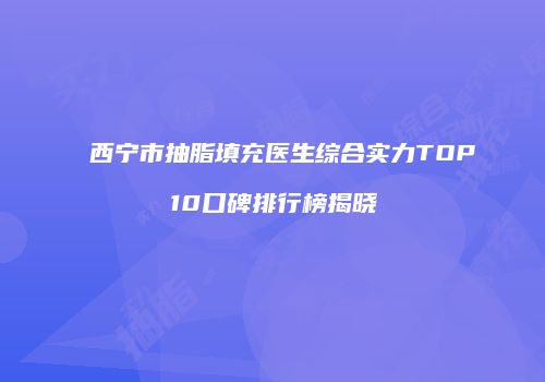 西宁市抽脂填充医生综合实力TOP10口碑排行榜揭晓