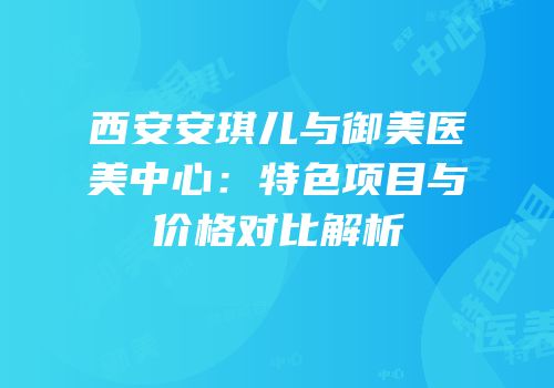 西安安琪儿与御美医美中心：特色项目与价格对比解析