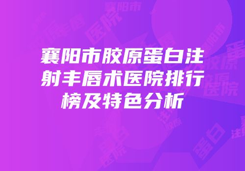 襄阳市胶原蛋白注射丰唇术医院排行榜及特色分析