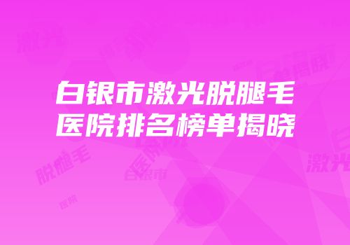 白银市激光脱腿毛医院排名榜单揭晓